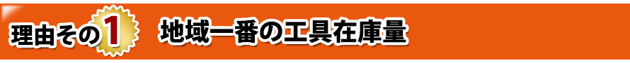 理由その1. 地域一番の工具在庫量 理由その1. 地域一番の工具在庫量