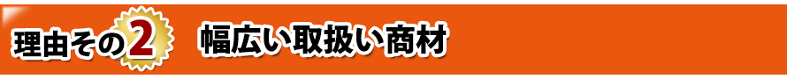 理由その2. 幅広い取扱い商材 理由その2. 幅広い取扱い商材