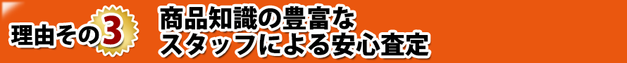 理由その3. 商品知識の豊富なスタッフによる安心査定 理由その3. 商品知識の豊富なスタッフによる安心査定