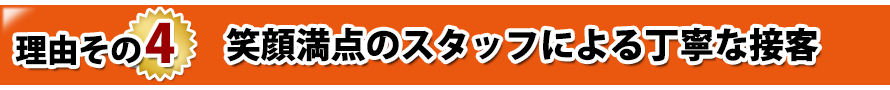 理由その4. 笑顔満点のスタッフによる丁寧な接客 理由その4. 笑顔満点のスタッフによる丁寧な接客