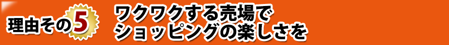 理由その5. ワクワクする売場でショッピングの楽しさを 理由その5. ワクワクする売場でショッピングの楽しさを