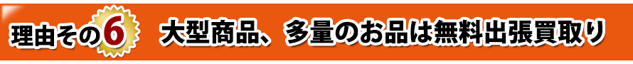 理由その6. 大型商品、多量のお品は無料出張買取り 理由その6. 大型商品、多量のお品は無料出張買取り