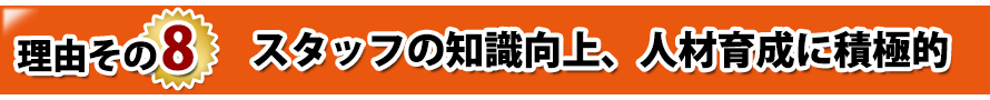 理由その8. スタッフの知識向上、人材育成に積極的 理由その8. スタッフの知識向上、人材育成に積極的